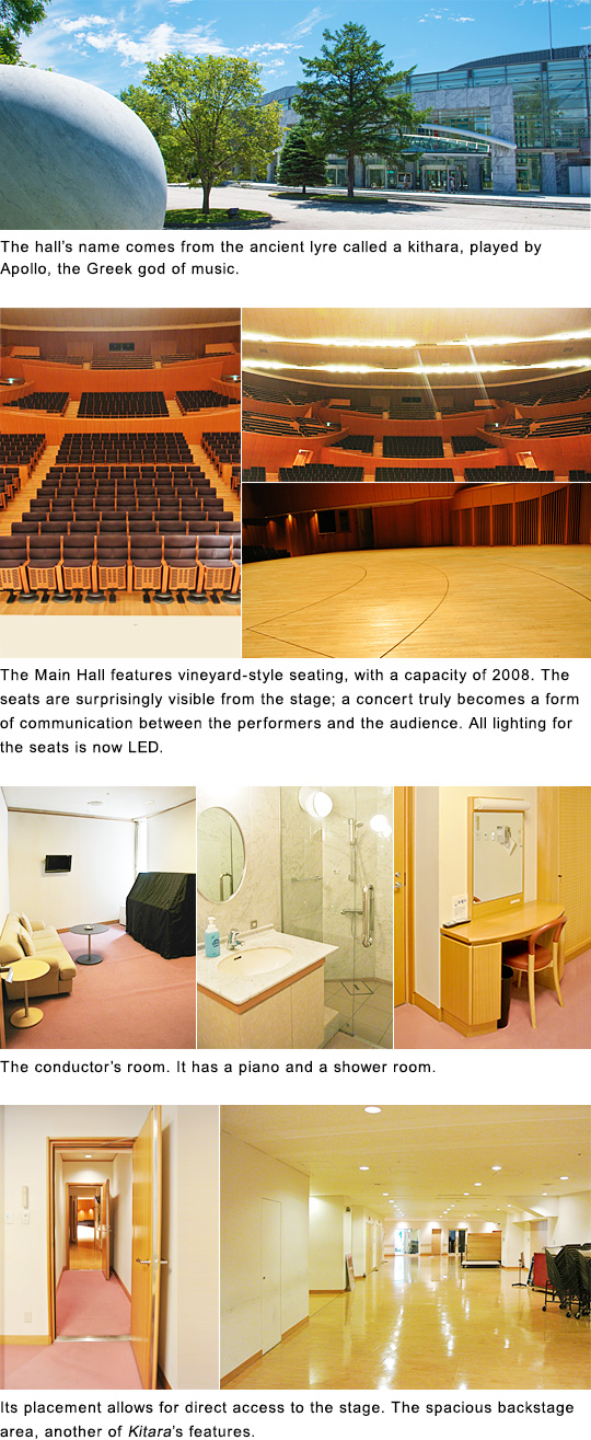 The hall's name comes from the ancient lyre called a kithara, played by Apollo, the Greek god of music.$B!?(BThe Main Hall features vineyard-style seating, with a capacity of 2008. The seats are surprisingly visible from the stage; a concert truly becomes a form of communication between the performers and the audience.All lighting for the seats is now LED.$B!?(BThe conductor's room. Its placement allows for direct access to the stage.$B!?(BThe spacious backyard, another of Kitara's features.